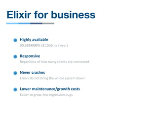 Elixir for business
Responsive
Regardless of how many clients are connected
Lower maintenance/growth costs
Easier to grow, less regression bugs
Highly available
99,9999999% (31.536ms / year)
Never crashes
Errors do not bring the whole system down
 
