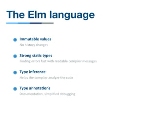 The Elm language
Immutable values
No history changes
Type inference
Helps the compiler analyze the code
Strong sta4c types
Finding errors fast with readable compiler messages
Type annota4ons
Documenta/on, simpliﬁed debugging
 
