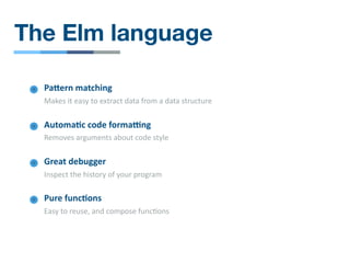 The Elm language
PaOern matching
Makes it easy to extract data from a data structure
Great debugger
Inspect the history of your program
Automa4c code formaWng
Removes arguments about code style
Pure func4ons
Easy to reuse, and compose func/ons
 