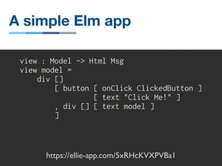 A simple Elm app
view : Model -> Html Msg
view model =
div []
[ button [ onClick ClickedButton ]
[ text "Click Me!" ]
, div [] [ text model ]
]
https://ellie-app.com/5xRHcKVXPVBa1
 