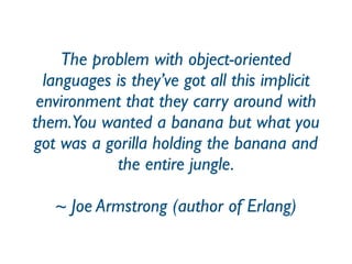The problem with object-oriented
languages is they’ve got all this implicit
environment that they carry around with
them.You wanted a banana but what you
got was a gorilla holding the banana and
the entire jungle.
~ Joe Armstrong (author of Erlang)
 