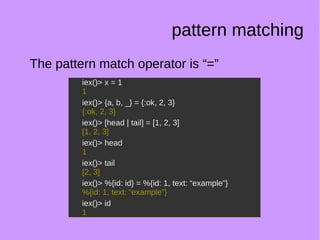 pattern matching
The pattern match operator is “=”
iex()> x = 1
1
iex()> {a, b, _} = {:ok, 2, 3}
{:ok, 2, 3}
iex()> [head | tail] = [1, 2, 3]
[1, 2, 3]
iex()> head
1
iex()> tail
[2, 3]
iex()> %{id: id} = %{id: 1, text: “example”}
%{id: 1, text: “example”}
iex()> id
1
iex()> x = 1
1
iex()> {a, b, _} = {:ok, 2, 3}
{:ok, 2, 3}
iex()> [head | tail] = [1, 2, 3]
[1, 2, 3]
iex()> head
1
iex()> tail
[2, 3]
iex()> %{id: id} = %{id: 1, text: “example”}
%{id: 1, text: “example”}
iex()> id
1
 