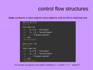 control flow structures
Case compares a value against many patterns until we find a matching one:
iex> x = {1, 2, 3}
{1, 2, 3}
iex> case x do
...> {2, 3, 4} → “First option”
...> {1, _, 3} → “Second Option”
...> _ → “It always matches”
...> end
“Second Option”
iex> x = {1, 7, 3}
{1, 2, 3}
iex()> case x do
...> {2, 3, 4} → “First option”
...> {1, _, 3} → “Second Option”
...> _ → “It always matches”
...> end
“Second Option”
iex> x = {1, 2, 3}
{1, 2, 3}
iex> case x do
...> {2, 3, 4} → “First option”
...> {1, _, 3} → “Second Option”
...> _ → “It always matches”
...> end
“Second Option”
iex> x = {1, 7, 3}
{1, 2, 3}
iex()> case x do
...> {2, 3, 4} → “First option”
...> {1, _, 3} → “Second Option”
...> _ → “It always matches”
...> end
“Second Option”
You can also use guards in your pattern matching: {1, z, 3} when z > 0 → “guards !!!”
 