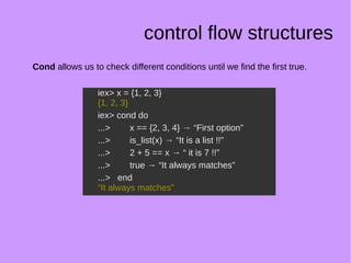 control flow structures
Cond allows us to check different conditions until we find the first true.
iex> x = {1, 2, 3}
{1, 2, 3}
iex> cond do
...> x == {2, 3, 4} → “First option”
...> is_list(x) → “It is a list !!”
...> 2 + 5 == x → “ it is 7 !!”
...> true → “It always matches”
...> end
“It always matches”
iex> x = {1, 2, 3}
{1, 2, 3}
iex> cond do
...> x == {2, 3, 4} → “First option”
...> is_list(x) → “It is a list !!”
...> 2 + 5 == x → “ it is 7 !!”
...> true → “It always matches”
...> end
“It always matches”
 