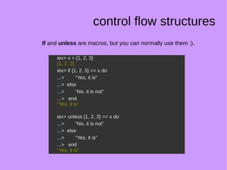 control flow structures
If and unless are macros, but you can normally use them ;).
iex> x = {1, 2, 3}
{1, 2, 3}
iex> if {1, 2, 3} == x do
...> “Yes, it is”
...> else
...> “No, it is not”
...> end
“Yes, it is”
iex> unless {1, 2, 3} == x do
...> “No, it is not”
...> else
...> “Yes, it is”
...> end
“Yes, it is”
iex> x = {1, 2, 3}
{1, 2, 3}
iex> if {1, 2, 3} == x do
...> “Yes, it is”
...> else
...> “No, it is not”
...> end
“Yes, it is”
iex> unless {1, 2, 3} == x do
...> “No, it is not”
...> else
...> “Yes, it is”
...> end
“Yes, it is”
 