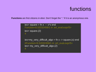 functions
Functions are first citizens in elixir. Don’t forget the “.” if it is an anonymous one.
iex> square = fn x → x*x end
Function<6.52032458/1 in :erl_eval.expr/5>
iex> square.(2)
4
iex>my_very_difficult_algo = fn x -> square.(x) end
#Function<6.52032458/1 in :erl_eval.expr/5>
iex> my_very_difficult_algo.(2)
4
iex> square = fn x → x*x end
Function<6.52032458/1 in :erl_eval.expr/5>
iex> square.(2)
4
iex>my_very_difficult_algo = fn x -> square.(x) end
#Function<6.52032458/1 in :erl_eval.expr/5>
iex> my_very_difficult_algo.(2)
4
 