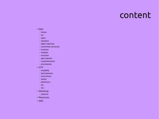 content
● Elixir
– history
– iex
– types
– operators
– patter matching
– control flow structures
– functions
– modules
– recursion
– pipe operator
– comprehensions
– processeses
● OTP
– scalability
– fault tolerance
– concurrency
– history
– behaviours
– ets
– mix
● Workshop
– observer
● Resources
● Q&A
 