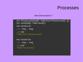 Processes
Self communication !!
iex> Process.send(self(), “Hello from Process.send()”, [])
iex> send(self(), “Hello send()”)
iex> receive do
...> msg → msg
...> end
"Hello from Process.send()"
iex> receive do
...> msg → msg
...> end
"Hello from send()"
iex> Process.send(self(), “Hello from Process.send()”, [])
iex> send(self(), “Hello send()”)
iex> receive do
...> msg → msg
...> end
"Hello from Process.send()"
iex> receive do
...> msg → msg
...> end
"Hello from send()"
 
