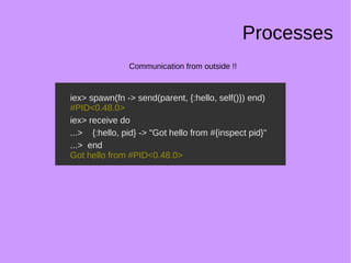 Processes
Communication from outside !!
iex> spawn(fn -> send(parent, {:hello, self()}) end)
#PID<0.48.0>
iex> receive do
...> {:hello, pid} -> "Got hello from #{inspect pid}"
...> end
Got hello from #PID<0.48.0>
iex> spawn(fn -> send(parent, {:hello, self()}) end)
#PID<0.48.0>
iex> receive do
...> {:hello, pid} -> "Got hello from #{inspect pid}"
...> end
Got hello from #PID<0.48.0>
 
