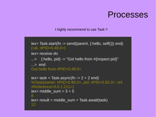 Processes
I highly recommend to use Task !!
iex> Task.start(fn -> send(parent, {:hello, self()}) end)
{:ok, #PID<0.48.0>}
iex> receive do
...> {:hello, pid} -> "Got hello from #{inspect pid}"
...> end
Got hello from #PID<0.48.0>
iex> task = Task.async(fn -> 2 + 2 end)
%Task{owner: #PID<0.80.0>, pid: #PID<0.82.0>, ref:
#Reference<0.0.1.211>}
iex> middle_sum = 3 + 5
8
iex> result = middle_sum + Task.await(task)
12
iex> Task.start(fn -> send(parent, {:hello, self()}) end)
{:ok, #PID<0.48.0>}
iex> receive do
...> {:hello, pid} -> "Got hello from #{inspect pid}"
...> end
Got hello from #PID<0.48.0>
iex> task = Task.async(fn -> 2 + 2 end)
%Task{owner: #PID<0.80.0>, pid: #PID<0.82.0>, ref:
#Reference<0.0.1.211>}
iex> middle_sum = 3 + 5
8
iex> result = middle_sum + Task.await(task)
12
 