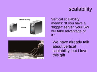 scalability
We have already talk
about vertical
scalability, but I love
this gift
Vertical scalability
means: “If you have a
‘bigger’ server, your SW
will take advantage of
it.”
 