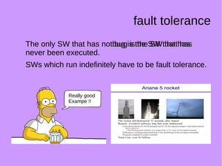 fault tolerance
The only SW that has not bug is the SW that has
never been executed.
SWs which run indefinitely have to be fault tolerance.
The only SW that has no bug is the SW that has
never been executed.
SWs which run indefinitely have to be fault tolerance.
Really good
Exampe !!
 