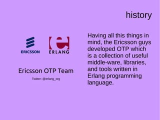 history
Having all this things in
mind, the Ericsson guys
developed OTP which
is a collection of useful
middle-ware, libraries,
and tools written in
Erlang programming
language.
Ericsson OTP Team
Twitter: @erlang_org
 