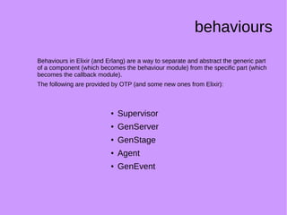 behaviours
Behaviours in Elixir (and Erlang) are a way to separate and abstract the generic part
of a component (which becomes the behaviour module) from the specific part (which
becomes the callback module).
The following are provided by OTP (and some new ones from Elixir):
● Supervisor
● GenServer
●
GenStage
● Agent
● GenEvent
 