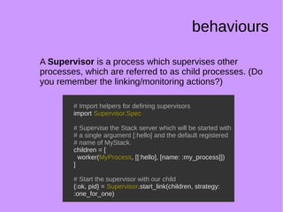 behaviours
A Supervisor is a process which supervises other
processes, which are referred to as child processes. (Do
you remember the linking/monitoring actions?)
# Import helpers for defining supervisors
import Supervisor.Spec
# Supervise the Stack server which will be started with
# a single argument [:hello] and the default registered
# name of MyStack.
children = [
worker(MyProcess, [[:hello], [name: :my_process]])
]
# Start the supervisor with our child
{:ok, pid} = Supervisor.start_link(children, strategy:
:one_for_one)
# Import helpers for defining supervisors
import Supervisor.Spec
# Supervise the Stack server which will be started with
# a single argument [:hello] and the default registered
# name of MyStack.
children = [
worker(MyProcess, [[:hello], [name: :my_process]])
]
# Start the supervisor with our child
{:ok, pid} = Supervisor.start_link(children, strategy:
:one_for_one)
 