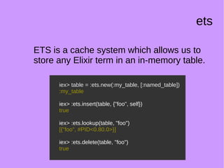 ets
ETS is a cache system which allows us to
store any Elixir term in an in-memory table.
iex> table = :ets.new(:my_table, [:named_table])
:my_table
iex> :ets.insert(table, {"foo", self})
true
iex> :ets.lookup(table, "foo")
[{"foo", #PID<0.80.0>}]
iex> :ets.delete(table, "foo")
true
iex> table = :ets.new(:my_table, [:named_table])
:my_table
iex> :ets.insert(table, {"foo", self})
true
iex> :ets.lookup(table, "foo")
[{"foo", #PID<0.80.0>}]
iex> :ets.delete(table, "foo")
true
 