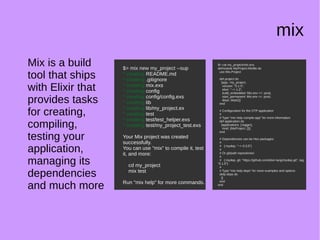 mix
Mix is a build
tool that ships
with Elixir that
provides tasks
for creating,
compiling,
testing your
application,
managing its
dependencies
and much more
$> mix new my_project --sup
* creating README.md
* creating .gitignore
* creating mix.exs
* creating config
* creating config/config.exs
* creating lib
* creating lib/my_project.ex
* creating test
* creating test/test_helper.exs
* creating test/my_project_test.exs
Your Mix project was created
successfully.
You can use "mix" to compile it, test
it, and more:
cd my_project
mix test
Run "mix help" for more commands.
$> mix new my_project --sup
* creating README.md
* creating .gitignore
* creating mix.exs
* creating config
* creating config/config.exs
* creating lib
* creating lib/my_project.ex
* creating test
* creating test/test_helper.exs
* creating test/my_project_test.exs
Your Mix project was created
successfully.
You can use "mix" to compile it, test
it, and more:
cd my_project
mix test
Run "mix help" for more commands.
$> cat my_project/mix.exs
defmodule MyProject.Mixfile do
use Mix.Project
def project do
[app: :my_project,
version: "0.1.0",
elixir: "~> 1.3",
build_embedded: Mix.env == :prod,
start_permanent: Mix.env == :prod,
deps: deps()]
end
# Configuration for the OTP application
#
# Type "mix help compile.app" for more information
def application do
[applications: [:logger],
mod: {MyProject, []}]
end
# Dependencies can be Hex packages:
#
# {:mydep, "~> 0.3.0"}
#
# Or git/path repositories:
#
# {:mydep, git: "https://github.com/elixir-lang/mydep.git", tag:
"0.1.0"}
#
# Type "mix help deps" for more examples and options
defp deps do
[]
end
end
$> cat my_project/mix.exs
defmodule MyProject.Mixfile do
use Mix.Project
def project do
[app: :my_project,
version: "0.1.0",
elixir: "~> 1.3",
build_embedded: Mix.env == :prod,
start_permanent: Mix.env == :prod,
deps: deps()]
end
# Configuration for the OTP application
#
# Type "mix help compile.app" for more information
def application do
[applications: [:logger],
mod: {MyProject, []}]
end
# Dependencies can be Hex packages:
#
# {:mydep, "~> 0.3.0"}
#
# Or git/path repositories:
#
# {:mydep, git: "https://github.com/elixir-lang/mydep.git", tag:
"0.1.0"}
#
# Type "mix help deps" for more examples and options
defp deps do
[]
end
end
 