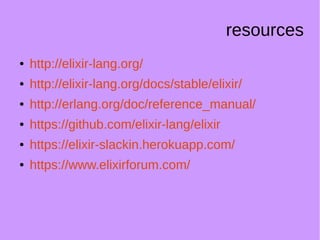 resources
● http://elixir-lang.org/
● http://elixir-lang.org/docs/stable/elixir/
● http://erlang.org/doc/reference_manual/
● https://github.com/elixir-lang/elixir
● https://elixir-slackin.herokuapp.com/
● https://www.elixirforum.com/
 
