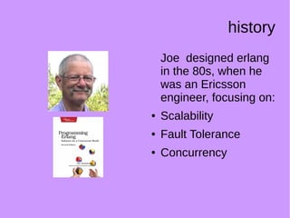 history
Joe designed erlang
in the 80s, when he
was an Ericsson
engineer, focusing on:
● Scalability
● Fault Tolerance
● Concurrency
 