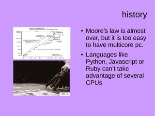 history
● Moore’s law is almost
over, but it is too easy
to have multicore pc.
● Languages like
Python, Javascript or
Ruby can’t take
advantage of several
CPUs
 