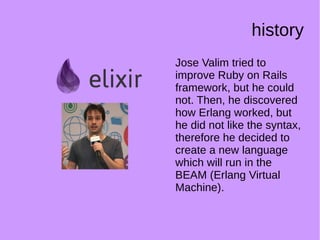 history
Jose Valim tried to
improve Ruby on Rails
framework, but he could
not. Then, he discovered
how Erlang worked, but
he did not like the syntax,
therefore he decided to
create a new language
which will run in the
BEAM (Erlang Virtual
Machine).
 