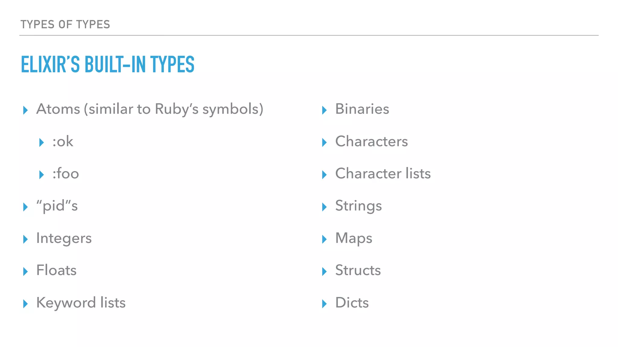 TYPES OF TYPES
ELIXIR’S BUILT-IN TYPES
▸ Atoms (similar to Ruby’s symbols)
▸ :ok
▸ :foo
▸ “pid”s
▸ Integers
▸ Floats
▸ Keyword lists
▸ Binaries
▸ Characters
▸ Character lists
▸ Strings
▸ Maps
▸ Structs
▸ Dicts
 