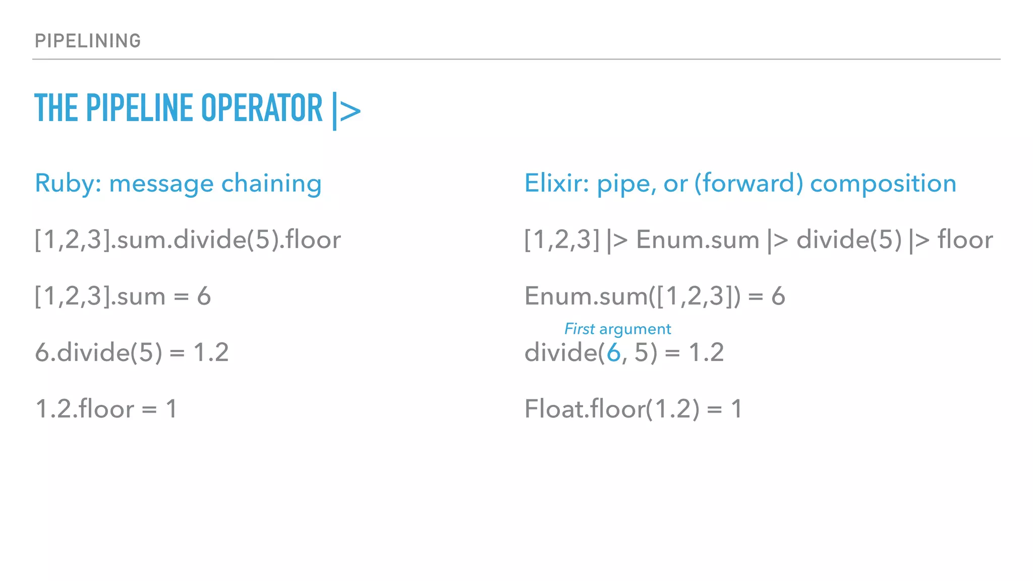 PIPELINING
THE PIPELINE OPERATOR |>
Ruby: message chaining
[1,2,3].sum.divide(5).ﬂoor
[1,2,3].sum = 6
6.divide(5) = 1.2
1.2.ﬂoor = 1
Elixir: pipe, or (forward) composition
[1,2,3] |> Enum.sum |> divide(5) |> ﬂoor
Enum.sum([1,2,3]) = 6
divide(6, 5) = 1.2
Float.ﬂoor(1.2) = 1
First argument
 