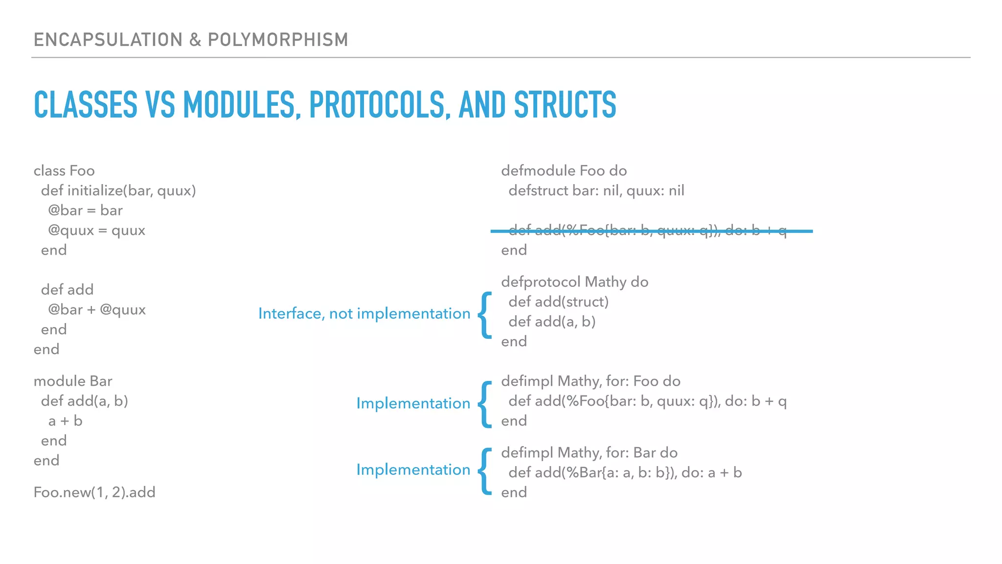 ENCAPSULATION & POLYMORPHISM
CLASSES VS MODULES, PROTOCOLS, AND STRUCTS
class Foo 
def initialize(bar, quux) 
@bar = bar 
@quux = quux 
end 
 
def add 
@bar + @quux 
end 
end
module Bar 
def add(a, b) 
a + b 
end 
end
Foo.new(1, 2).add
defmodule Foo do 
defstruct bar: nil, quux: nil 
 
def add(%Foo{bar: b, quux: q}), do: b + q 
end
defprotocol Mathy do 
def add(struct) 
def add(a, b) 
end 
 
deﬁmpl Mathy, for: Foo do 
def add(%Foo{bar: b, quux: q}), do: b + q 
end
deﬁmpl Mathy, for: Bar do 
def add(%Bar{a: a, b: b}), do: a + b 
end
Interface, not implementation
{
Implementation
{
Implementation
{
 