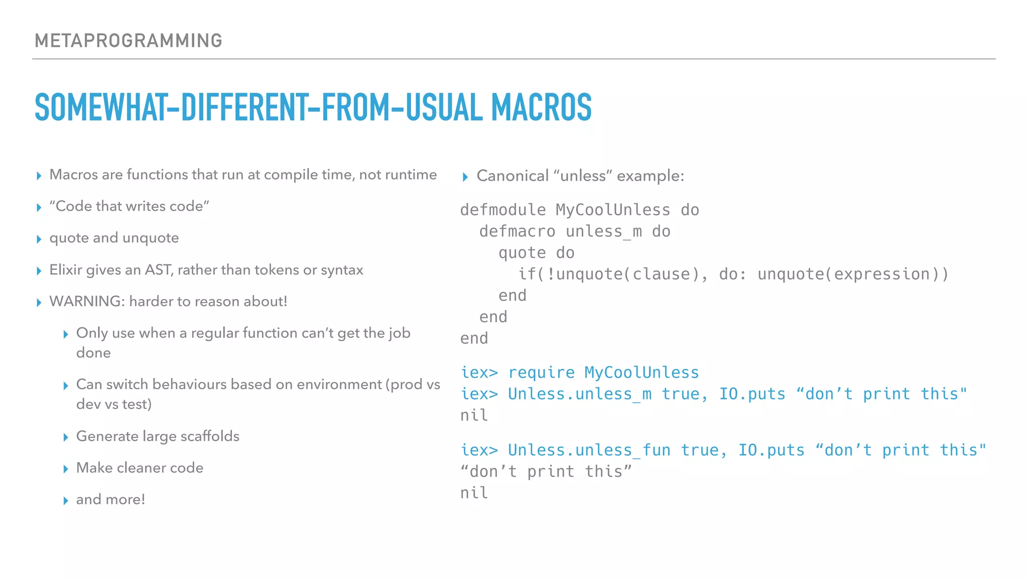 METAPROGRAMMING
SOMEWHAT-DIFFERENT-FROM-USUAL MACROS
▸ Macros are functions that run at compile time, not runtime
▸ “Code that writes code”
▸ quote and unquote
▸ Elixir gives an AST, rather than tokens or syntax
▸ WARNING: harder to reason about!
▸ Only use when a regular function can’t get the job
done
▸ Can switch behaviours based on environment (prod vs
dev vs test)
▸ Generate large scaffolds
▸ Make cleaner code
▸ and more!
▸ Canonical “unless” example:
defmodule MyCoolUnless do 
defmacro unless_m do 
quote do 
if(!unquote(clause), do: unquote(expression)) 
end 
end 
end
iex> require MyCoolUnless 
iex> Unless.unless_m true, IO.puts “don’t print this" 
nil
iex> Unless.unless_fun true, IO.puts “don’t print this" 
“don’t print this” 
nil
 