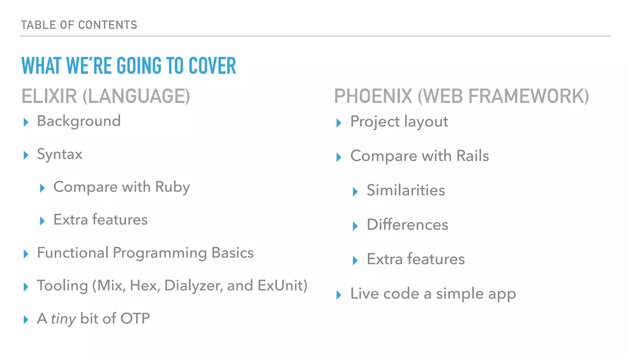 TABLE OF CONTENTS
WHAT WE’RE GOING TO COVER
▸ Background
▸ Syntax
▸ Compare with Ruby
▸ Extra features
▸ Functional Programming Basics
▸ Tooling (Mix, Hex, Dialyzer, and ExUnit)
▸ A tiny bit of OTP
▸ Project layout
▸ Compare with Rails
▸ Similarities
▸ Differences
▸ Extra features
▸ Live code a simple app
ELIXIR (LANGUAGE) PHOENIX (WEB FRAMEWORK)
 