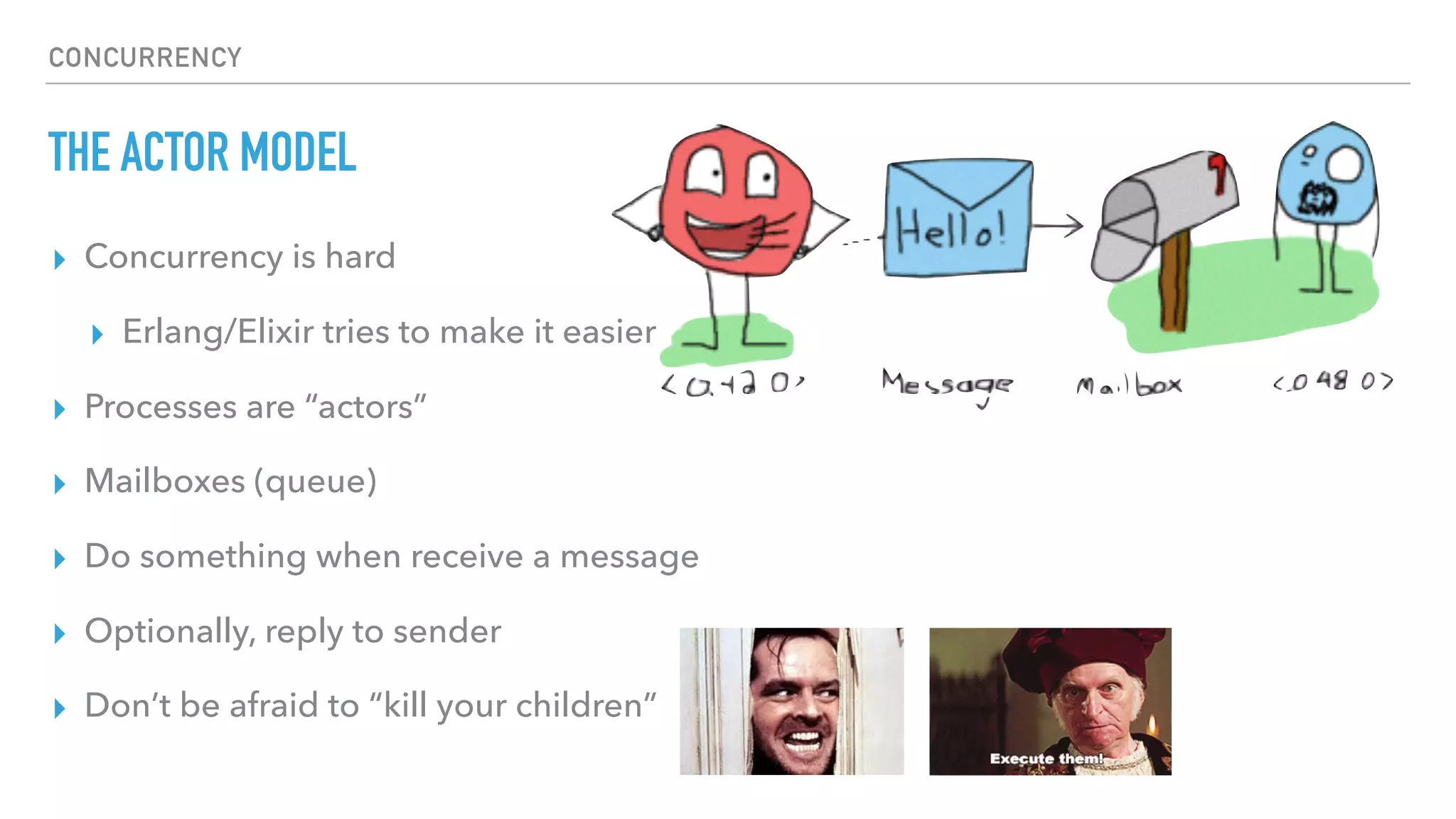 CONCURRENCY
THE ACTOR MODEL
▸ Concurrency is hard
▸ Erlang/Elixir tries to make it easier
▸ Processes are “actors”
▸ Mailboxes (queue)
▸ Do something when receive a message
▸ Optionally, reply to sender
▸ Don’t be afraid to “kill your children”
 