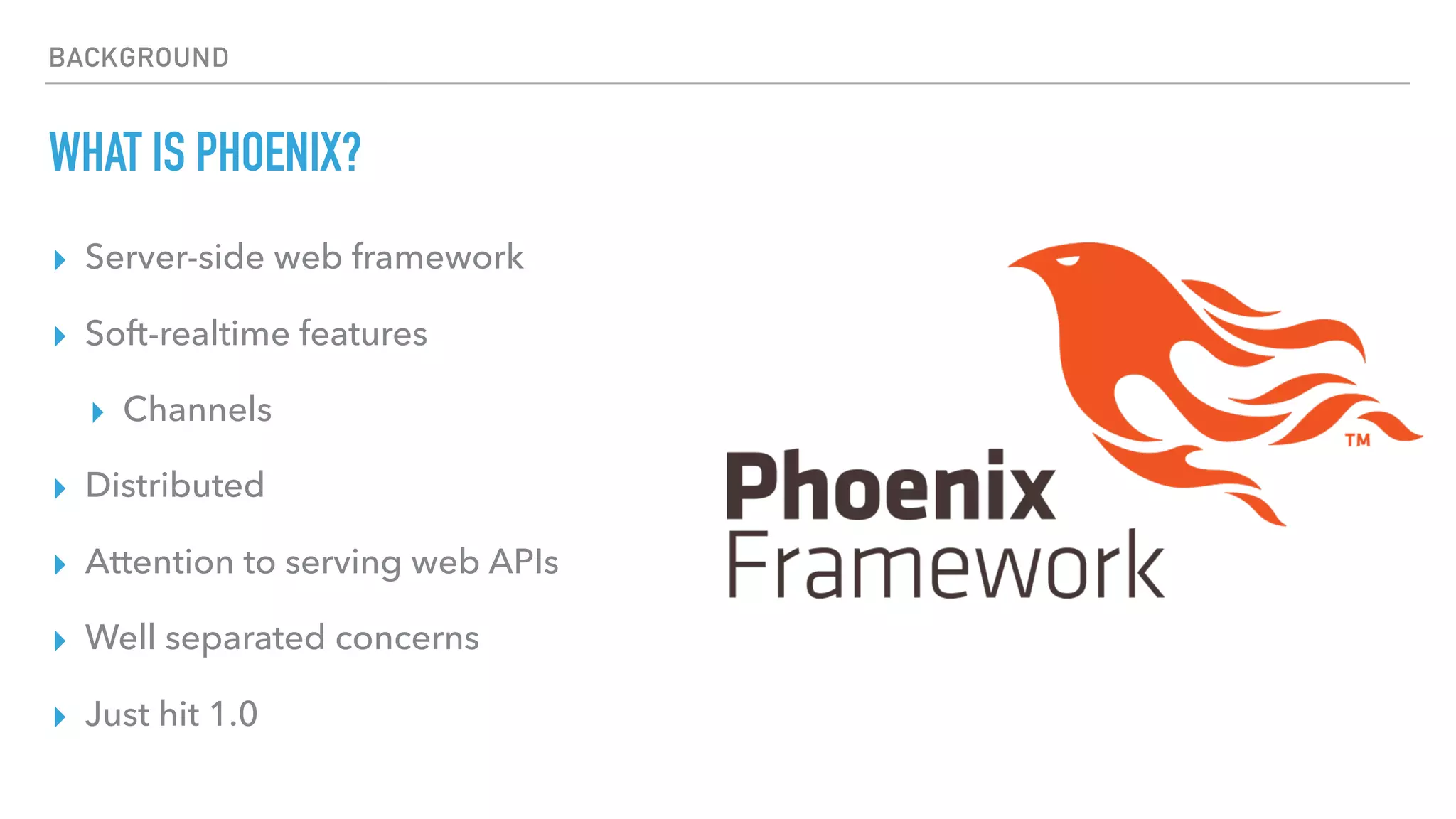 BACKGROUND
WHAT IS PHOENIX?
▸ Server-side web framework
▸ Soft-realtime features
▸ Channels
▸ Distributed
▸ Attention to serving web APIs
▸ Well separated concerns
▸ Just hit 1.0
 