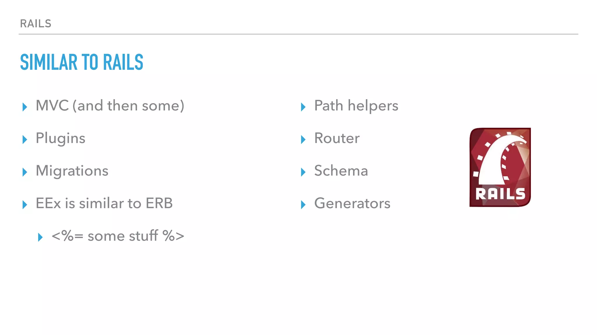 RAILS
SIMILAR TO RAILS
▸ MVC (and then some)
▸ Plugins
▸ Migrations
▸ EEx is similar to ERB
▸ <%= some stuff %>
▸ Path helpers
▸ Router
▸ Schema
▸ Generators
 