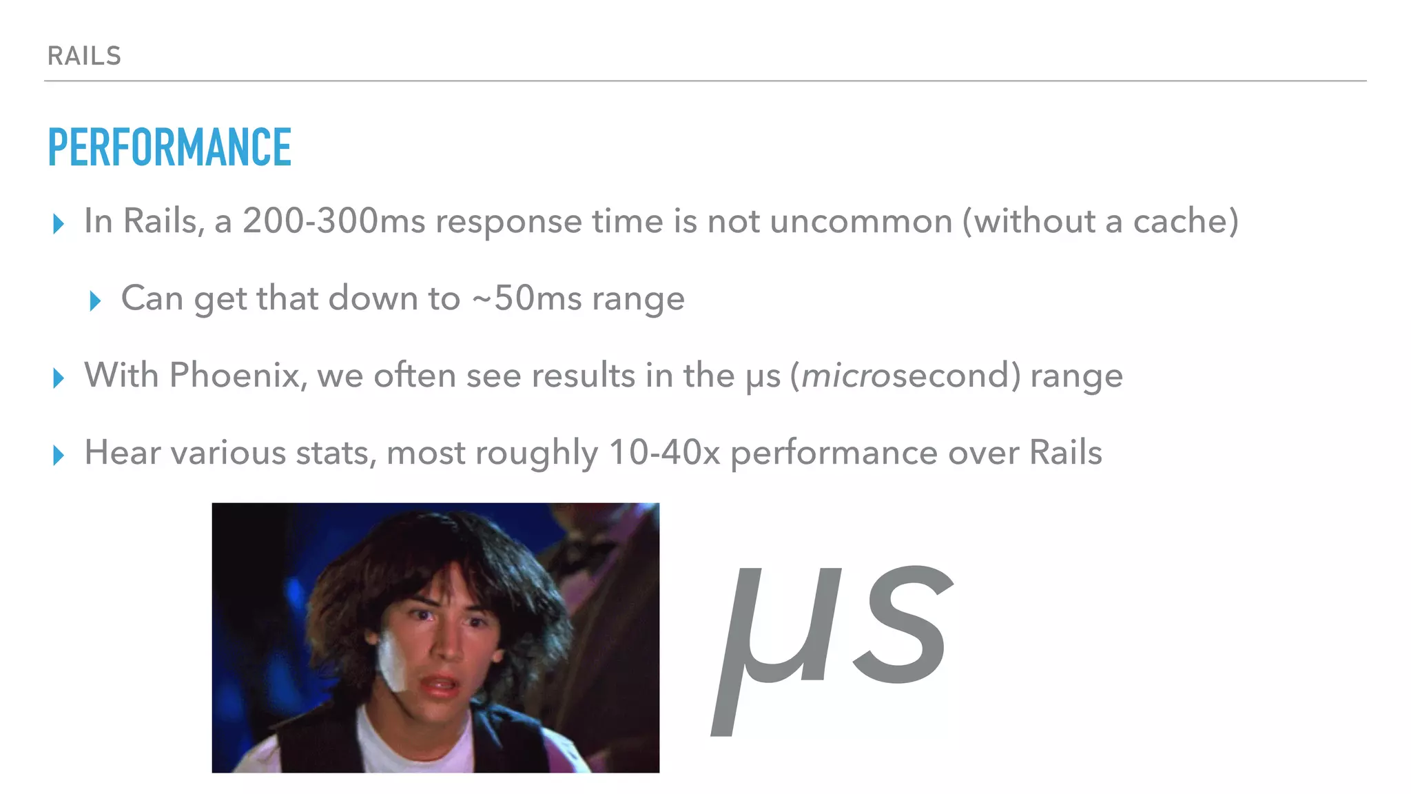 RAILS
PERFORMANCE
▸ In Rails, a 200-300ms response time is not uncommon (without a cache)
▸ Can get that down to ~50ms range
▸ With Phoenix, we often see results in the μs (microsecond) range
▸ Hear various stats, most roughly 10-40x performance over Rails
μs
 