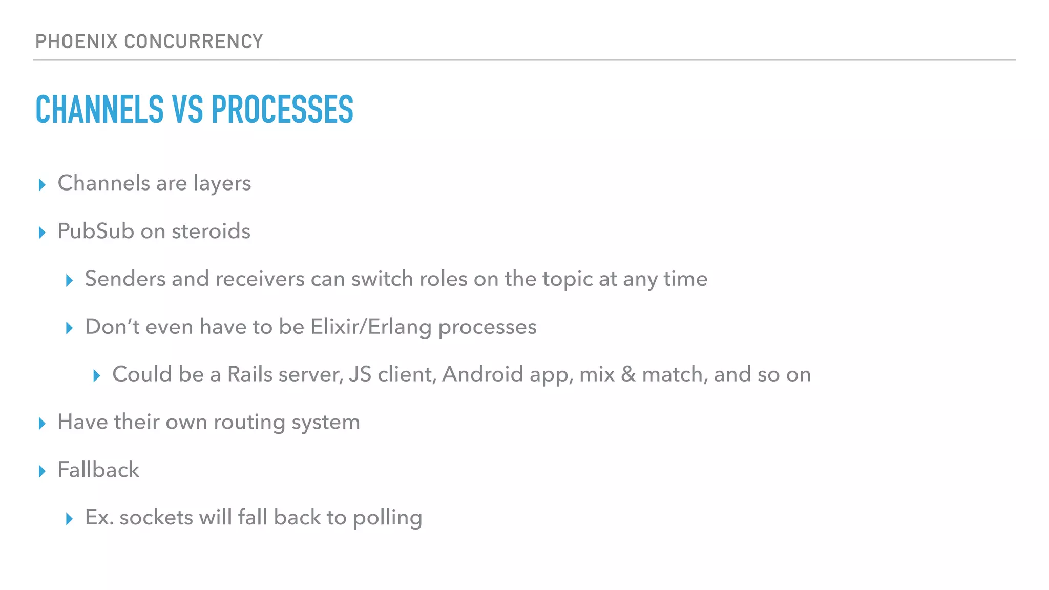PHOENIX CONCURRENCY
CHANNELS VS PROCESSES
▸ Channels are layers
▸ PubSub on steroids
▸ Senders and receivers can switch roles on the topic at any time
▸ Don’t even have to be Elixir/Erlang processes
▸ Could be a Rails server, JS client, Android app, mix & match, and so on
▸ Have their own routing system
▸ Fallback
▸ Ex. sockets will fall back to polling
 