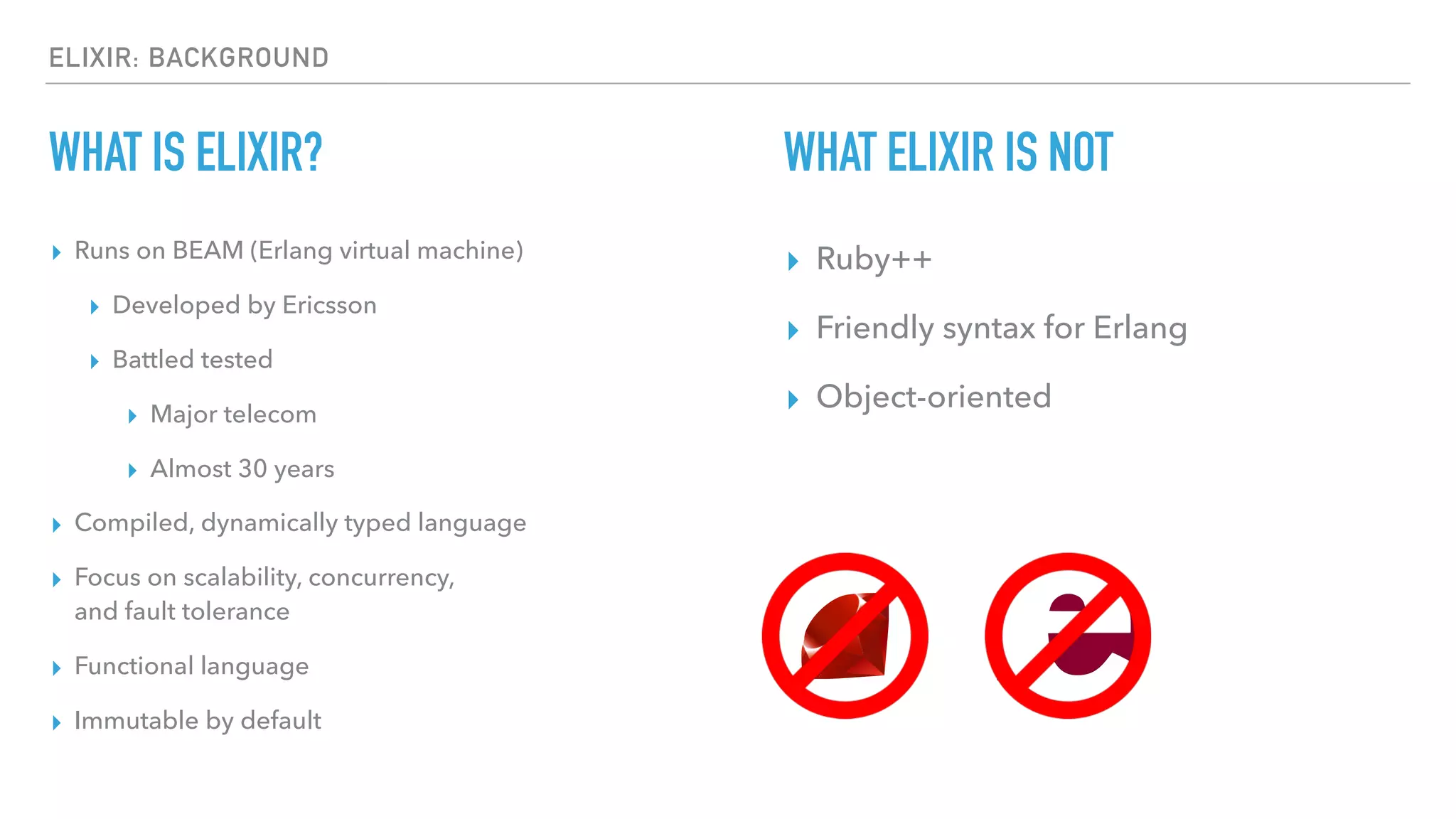 ELIXIR: BACKGROUND
WHAT IS ELIXIR?
▸ Runs on BEAM (Erlang virtual machine)
▸ Developed by Ericsson
▸ Battled tested
▸ Major telecom
▸ Almost 30 years
▸ Compiled, dynamically typed language
▸ Focus on scalability, concurrency, 
and fault tolerance
▸ Functional language
▸ Immutable by default
WHAT ELIXIR IS NOT
▸ Ruby++
▸ Friendly syntax for Erlang
▸ Object-oriented
 