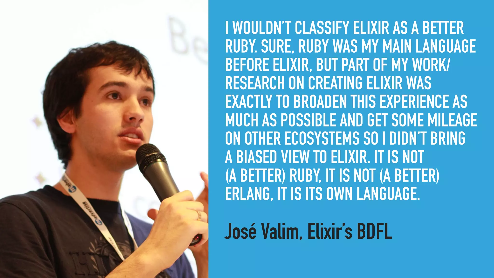 I WOULDN’T CLASSIFY ELIXIR AS A BETTER
RUBY. SURE, RUBY WAS MY MAIN LANGUAGE
BEFORE ELIXIR, BUT PART OF MY WORK/
RESEARCH ON CREATING ELIXIR WAS
EXACTLY TO BROADEN THIS EXPERIENCE AS
MUCH AS POSSIBLE AND GET SOME MILEAGE
ON OTHER ECOSYSTEMS SO I DIDN’T BRING 
A BIASED VIEW TO ELIXIR. IT IS NOT 
(A BETTER) RUBY, IT IS NOT (A BETTER)
ERLANG, IT IS ITS OWN LANGUAGE.
José Valim, Elixir’s BDFL
 