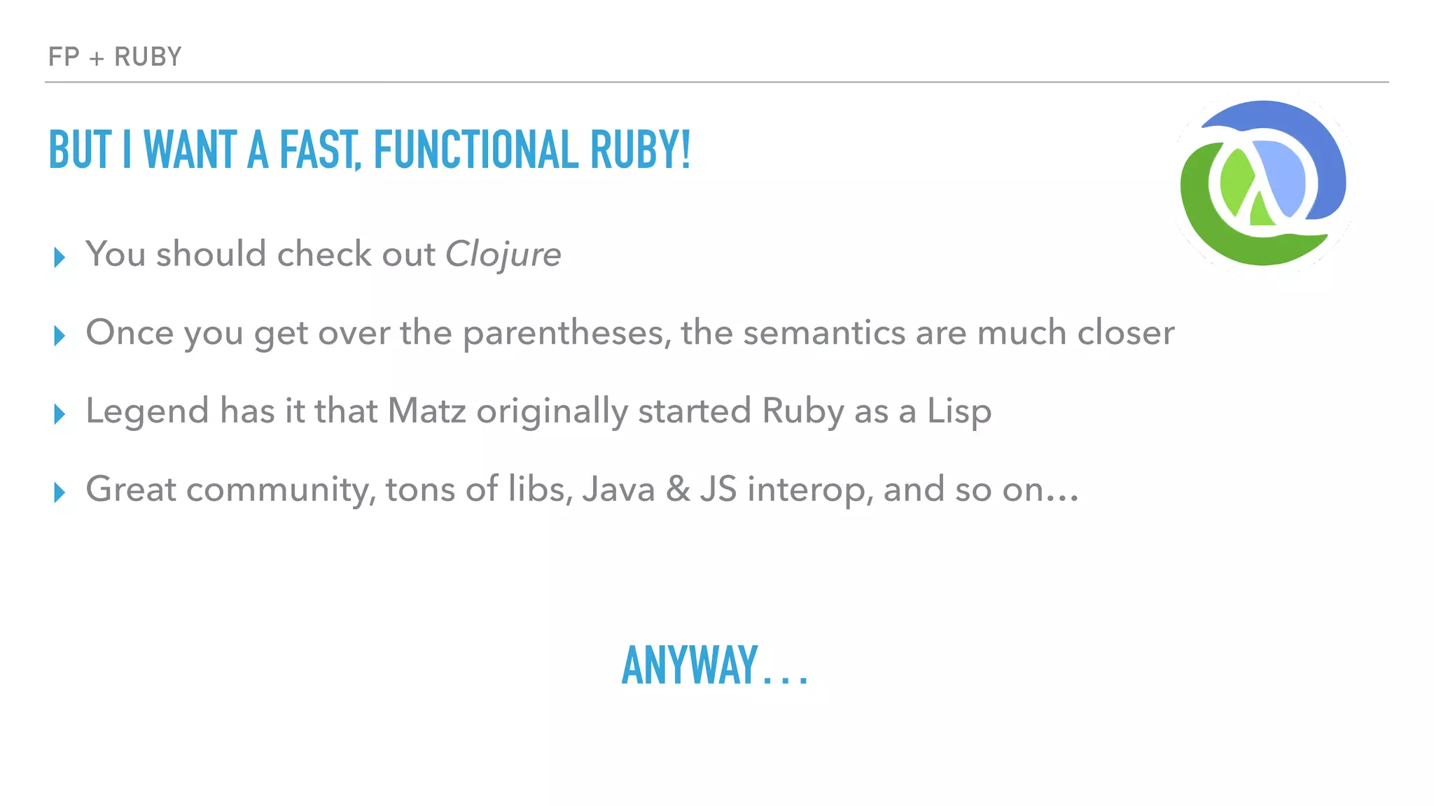 FP + RUBY
BUT I WANT A FAST, FUNCTIONAL RUBY!
▸ You should check out Clojure
▸ Once you get over the parentheses, the semantics are much closer
▸ Legend has it that Matz originally started Ruby as a Lisp
▸ Great community, tons of libs, Java & JS interop, and so on…
ANYWAY…
 