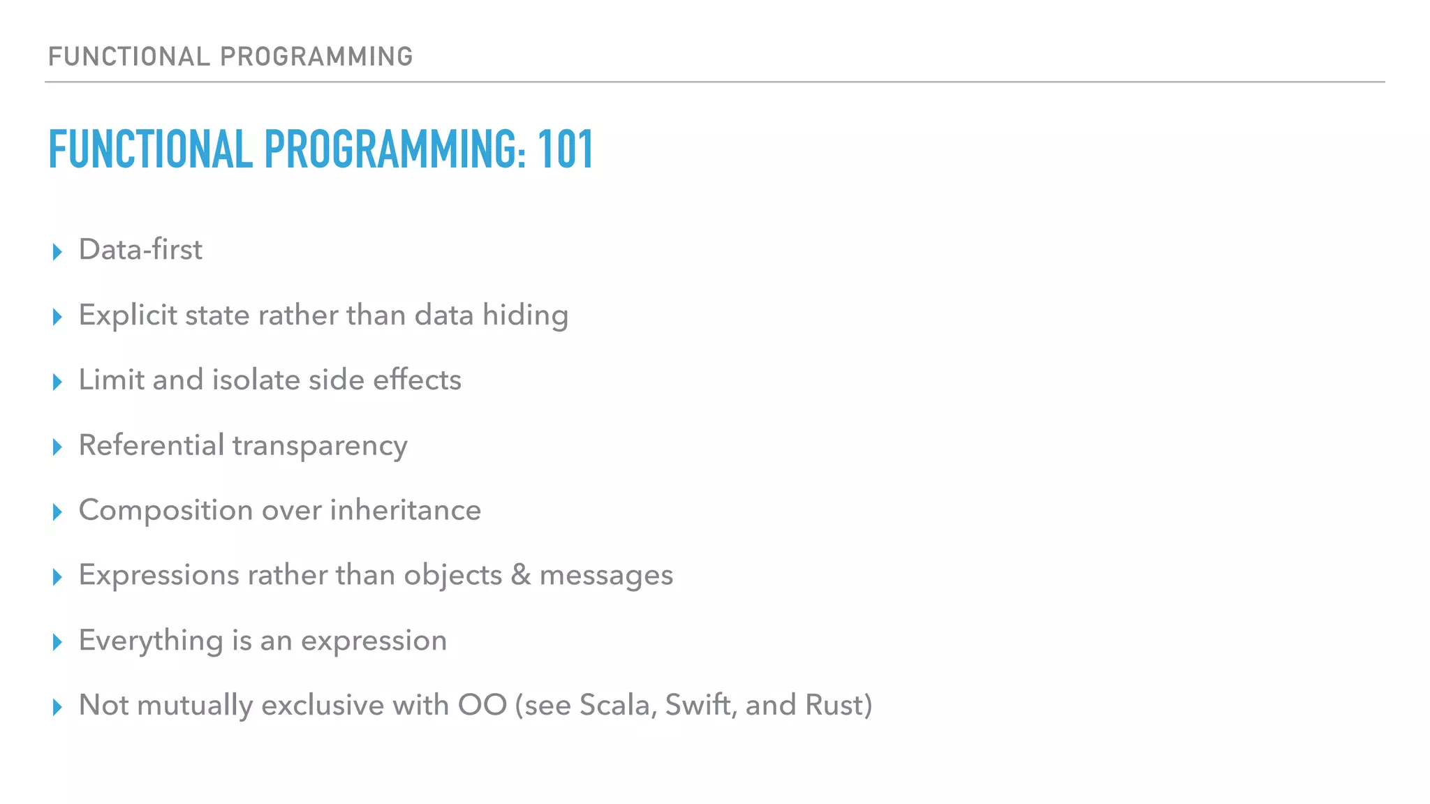 FUNCTIONAL PROGRAMMING
FUNCTIONAL PROGRAMMING: 101
▸ Data-ﬁrst
▸ Explicit state rather than data hiding
▸ Limit and isolate side effects
▸ Referential transparency
▸ Composition over inheritance
▸ Expressions rather than objects & messages
▸ Everything is an expression
▸ Not mutually exclusive with OO (see Scala, Swift, and Rust)
 