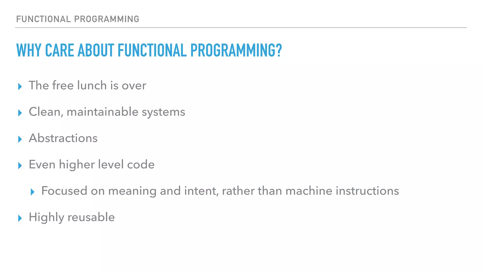FUNCTIONAL PROGRAMMING
WHY CARE ABOUT FUNCTIONAL PROGRAMMING?
▸ The free lunch is over
▸ Clean, maintainable systems
▸ Abstractions
▸ Even higher level code
▸ Focused on meaning and intent, rather than machine instructions
▸ Highly reusable
 