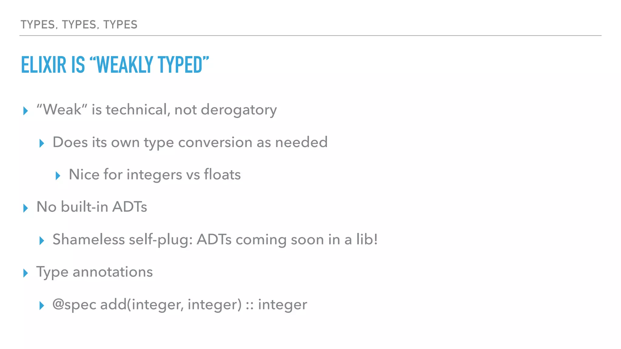 TYPES, TYPES, TYPES
ELIXIR IS “WEAKLY TYPED”
▸ “Weak” is technical, not derogatory
▸ Does its own type conversion as needed
▸ Nice for integers vs ﬂoats
▸ No built-in ADTs
▸ Shameless self-plug: ADTs coming soon in a lib!
▸ Type annotations
▸ @spec add(integer, integer) :: integer
 