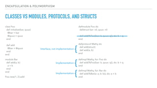 ENCAPSULATION & POLYMORPHISM
CLASSES VS MODULES, PROTOCOLS, AND STRUCTS
class Foo 
def initialize(bar, quux) 
@bar = bar 
@quux = quux 
end 
 
def add 
@bar + @quux 
end 
end
module Bar 
def add(a, b) 
a + b 
end 
end
Foo.new(1, 2).add
defmodule Foo do 
defstruct bar: nil, quux: nil 
 
def add(%Foo{bar: b, quux: q}), do: b + q 
end
defprotocol Mathy do 
def add(struct) 
def add(a, b) 
end 
 
deﬁmpl Mathy, for: Foo do 
def add(%Foo{bar: b, quux: q}), do: b + q 
end
deﬁmpl Mathy, for: Bar do 
def add(%Bar{a: a, b: b}), do: a + b 
end
Interface, not implementation
{
Implementation
{
Implementation
{
 