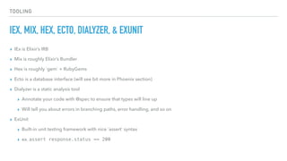 TOOLING
IEX, MIX, HEX, ECTO, DIALYZER, & EXUNIT
▸ IEx is Elixir’s IRB
▸ Mix is roughly Elixir’s Bundler
▸ Hex is roughly `gem` + RubyGems
▸ Ecto is a database interface (will see bit more in Phoenix section)
▸ Dialyzer is a static analysis tool
▸ Annotate your code with @spec to ensure that types will line up
▸ Will tell you about errors in branching paths, error handling, and so on
▸ ExUnit
▸ Built-in unit testing framework with nice `assert` syntax
▸ ex. assert response.status == 200
 