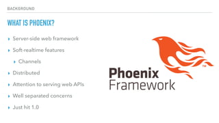 BACKGROUND
WHAT IS PHOENIX?
▸ Server-side web framework
▸ Soft-realtime features
▸ Channels
▸ Distributed
▸ Attention to serving web APIs
▸ Well separated concerns
▸ Just hit 1.0
 