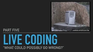 LIVE CODING
PART FIVE
“WHAT COULD POSSIBLY GO WRONG?”
 