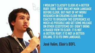 I WOULDN’T CLASSIFY ELIXIR AS A BETTER
RUBY. SURE, RUBY WAS MY MAIN LANGUAGE
BEFORE ELIXIR, BUT PART OF MY WORK/
RESEARCH ON CREATING ELIXIR WAS
EXACTLY TO BROADEN THIS EXPERIENCE AS
MUCH AS POSSIBLE AND GET SOME MILEAGE
ON OTHER ECOSYSTEMS SO I DIDN’T BRING 
A BIASED VIEW TO ELIXIR. IT IS NOT 
(A BETTER) RUBY, IT IS NOT (A BETTER)
ERLANG, IT IS ITS OWN LANGUAGE.
José Valim, Elixir’s BDFL
 