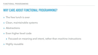 FUNCTIONAL PROGRAMMING
WHY CARE ABOUT FUNCTIONAL PROGRAMMING?
▸ The free lunch is over
▸ Clean, maintainable systems
▸ Abstractions
▸ Even higher level code
▸ Focused on meaning and intent, rather than machine instructions
▸ Highly reusable
 
