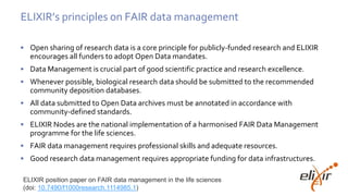 ELIXIR’s principles on FAIR data management
• Open sharing of research data is a core principle for publicly-funded research and ELIXIR
encourages all funders to adopt Open Data mandates.
• Data Management is crucial part of good scientific practice and research excellence.
• Whenever possible, biological research data should be submitted to the recommended
community deposition databases.
• All data submitted to Open Data archives must be annotated in accordance with
community-defined standards.
• ELIXIR Nodes are the national implementation of a harmonised FAIR Data Management
programme for the life sciences.
• FAIR data management requires professional skills and adequate resources.
• Good research data management requires appropriate funding for data infrastructures.
ELIXIR position paper on FAIR data management in the life sciences
(doi: 10.7490/f1000research.1114985.1)
 