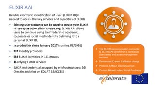 Reliable electronic identification of users (ELIXIR ID) is
needed to access the key services and capacities of ELIXIR
• Existing user accounts can be used to create your ELIXIR
ID today at www.elixir-europe.org. ELIXIR AAI allows
users to continue using their federated academic,
corporate or social media identity by linking it to a
personal ELIXIR ID.
• In production since January 2017 (running 08/2016)
• 292 Identity providers
• 584 ELIXIR identities in 101 groups
• 16 relying ELIXIR services
• ELIXIR AAI credential accepted by e-infrastructures; EGI
CheckIn and pilot on EDUAT B2ACCESS
ELIXIR AAI
 The ELIXIR service providers connected
to ELIXIR AAI benefit from a centralised
user identity and access management
services
 Permananet ID even if affiliation change
 Protocols SAML2, OpenIDConnect
 Contact: Mikael Linden, Michal Prochazka
 