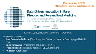 CONFIRMED SPEAKERS:
• Jean Francoise Deleuze (Director of the Centre National de Génotypage (CNG-IG-
CEA)
• Daria Julkowska (Programme coordinator eRARE)
• Frederic Revah (President,Yposkesi - CEO, Genethon)
• Ana Rath (Orphanet)
DATA RESOURCE SHOWCASE |TRAINING | FLASH-TALK
Registration OPEN:
https://sme_paris.eventbrite.co.uk
 